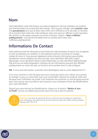 22
Nom
Votre identifiant a été créé lorsque vous êtes enregistré en tant qu’utilisateur du système
par l’administrateur et ne peut pas être changé. Vous pouvez changer votre prénom, nom
and pseudonyme ainsi que la façon dont votre nom s’affichera sur le site web. En fonction
de la manière dont votre site a été configuré, votre nom pourra s’afficher en tant qu’auteur
des articles ou des pages auxquels vous avez contribué. L’option « Nom à afficher
publiquement » vous permet de déterminer la manière dont votre nom
s’affichera publiquement.
Informations De Contact
Votre adresse email est nécessaire et est entrée par l’administrateur lorsqu’il vous enregistre
en tant qu’utilisateur du système. Si votre adresse email est incorrecte ou change,
mettez-la à jour ici. Vous pouvez également entrer d’autres informations personnelles
facultatives comme l’adresse de votre site web, votre identifiant AIM (AOL Instant
Messenger), votre identifiant Yahoo Instant Messenger et votre identifiant Yabber/Google
Talk ainsi qu’une brève biographie. Certaines de ces informations peuvent être affichée
publiquement sur votre site web, en fonction de la manière dont il a été configuré.
NB : Si vous avez des doutes, consultez votre développeur web ou votre département IT.
Si on vous a donné un mot de passe que vous n’avez pas choisi vous-même, vous pouvez
en changer ici pour un autre dont vous vous souviendrez. Mesurez la sureté de votre mot
de passe avec l’indicateur de sureté. Il est important de conserver un mot de passe sécurisé
pour vous assurer que vous êtes le seul à pouvoir vous connecter et faire des modifications
avec votre identifiant.
Quand vous avez terminé vos modifications, cliquez sur le bouton “ Mettre A Jour
Le Profil ” et tous vos détails personnels seront mis à jour dans le système.
Attention : Les mots de passe forts font au minimum sept caractères et contiennent
une combinaison de majuscules et de minuscules ainsi que des chiffres et des symboles
tels que !@#”?$%^&*()
 