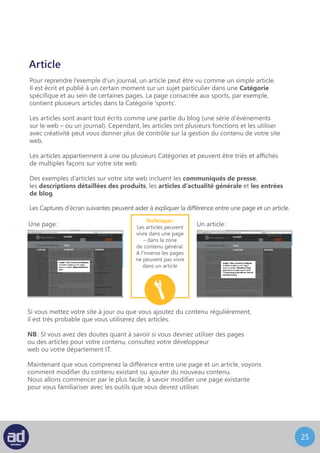 24
Article
Pour reprendre l’exemple d’un journal, un article peut être vu comme un simple article.
Il est écrit et publié à un certain moment sur un sujet particulier dans une catégorie
spécifique et au sein de certaine page. La page consacrée aux sports, par exemple,
contient plusieurs articles dans la catégorie ‘sports’.
Les articles sont avant tout écrits comme une partie du blog (une série d’évènements
sur le web – ou un journal). Cependant, les articles ont plusieurs fonctions et les utiliser
avec créativité peut vous donner plus de contrôle sur la gestion du contenu de votre site
web.
Les articles appartiennent à une ou plusieurs catégories et peuvent être triés et affichés
de multiples façons sur votre site web.
Des exemples d’articles sur votre site web incluent les communiqués de presse,
les descriptions détaillées des produits, les articles d’actualité générale et les entrées
de blog.
Les captures d’écran suivantes peuvent aider à expliquer la différence entre une page et un article.
Une page : Un article :
Si vous mettez votre site à jour ou que vous ajoutez du contenu régulièrement,
il est très probable que vous utiliserez des articles.
NB : SI vous avez des doutes quant à savoir si vous devriez utiliser des pages
ou des articles pour votre contenu, consultez votre développeur
web ou votre département IT.
Maintenant que vous comprenez la différence entre une page et un article, voyons
comment modifier du contenu existant ou ajouter du nouveau contenu.
Nous allons commencer par le plus facile, à savoir modifier une page existante
pour vous familiariser avec les outils que vous devrez utiliser.
Technique :
Les articles peuvent
vivre dans une page
– dans la zone
de contenu général.
A l’inverse les pages
ne peuvent pas vivre
dans un article
 