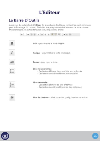 25
L’Editeur
Au dessus du rectangle de L’Editeur il y a une barre d’outils qui contient les outils communs
pour le formatage du contenu. Similaires aux programmes de traitement de texte comme
Microsoft Word, les outils standards sont, de gauche à droite :
La Barre D’Outils
Gras – pour mettre le texte en gras.
Italique – pour mettre le texte en italique.
Barrer – pour rayer le texte.
Liste non ordonnée :
- Ceci est un élément dans une liste non ordonnée
- Ceci est un deuxième élément non ordonné
Liste ordonnée :
- Ceci est un élément de liste ordonnée
- Ceci est un deuxième élément de liste ordonnée
Bloc de citation – utilisé pour citer quelqu’un dans un article
Aligner à Gauche – pour aligner le texte à gauche.
Centrer – pour centrer le texte.
Aligner à Droite – pour aligner le texte à droite.
 
