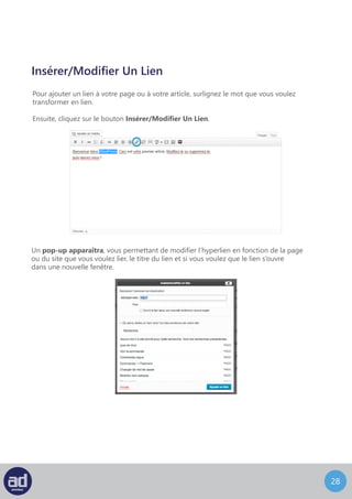 27
Insérer/Modifier Un Lien
Pour ajouter un lien à votre page ou à votre article, surlignez le mot que vous voulez
transformer en lien.
Ensuite, cliquez sur le bouton Insérer/Modifier Un Lien.
Un pop-up apparaîtra, vous permettant de modifier l’hyperlien en fonction de la page
ou du site que vous voulez lier, le titre du lien et si vous voulez que le lien s’ouvre
dans une nouvelle fenêtre.
 