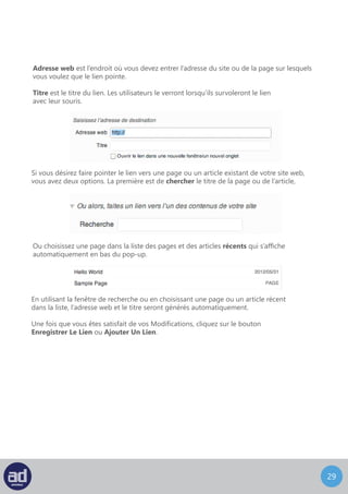 28
Mode Plein Ecran ou Distraction-Free Writing Mode
Cliquer sur l’icône Plein Écran (mode écriture sans distraction) de l’outil de formatage,
cela changera votre page d’administration WordPress pour qu’elle ressemble à ceci :
	- Visuel ou HTML – vous pouvez choisir un mode d’éditeur Visuel ou sous forme
	 de code HTML.
	 - Le Mode Visuel contient la barre d’outils suivante avec Gras, Italique, Liste
	 Non-Ordonnée, Liste Ordonnée, Bloc De Citation, Envoyer/Insérer Une Image,
	 Insérer/Modifier Un Lien, Défaire Un Lien et Aide. Alors que le Mode HTML ne 		
	 contient que Envoyer/Insérer Une Image et Insérer/Modifier Un Lien.
	 - Le Titre de l’Article/de la Page.
	 - Le Contenu de l’Article/de la Page.
	 NB : Lorsque vous tapez dans la zone de contenu, tous les autres éléments
	s’effaceront.
	 Pour faire réapparaitre d’autres fonctionnalités, survolez la partie supérieure de la 		
	 page avec votre souris.
	 - Le Compteur De Mots est le nombre total de mots présents dans votre contenu.
	 - Une fois que vous êtes satisfait de votre contenu, vous pouvez cliquer sur le bouton
	 Mettre À Jour pour enregistrer vos modifications.
	- Sortir Du Plein Ecran vous ramènera à la page d’Edition WordPress normale.
Attention : Nous vous recommandons d’utiliser l’Editeur Visuel à moins que vous ne soyez
un programmeur HTML expérimenté
 