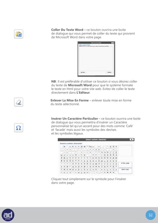 31
Désindenter – enlever l’indentation du début de ligne
d’un paragraphe.
Indenter – indenter le début de la ligne d’un paragraphe.
Annuler – ceci inverse, ou “annule” la dernière chose que vous
avez faite dans L’Editeur. Si vous cliquez sur le bouton ‘Annuler’
plus d’une fois, il annulera vos actions précédentes
dans l’ordre inverse.
NB: Vous ne pouvez pas annuler une action après avoir Mis
A Jour la page ou après l’avoir Enregistré comme brouillon.
Rétablir – ceci inverse le bouton annuler, ou “rétablit” la dernière
chose que vous avez annulé dans L’Editeur. Si vous cliquez
sur le bouton ‘Annuler’ par erreur, vous pouvez rétablir
votre action avec ce bouton.
Aide – ce bouton ouvre une boite de dialogue avec plus
d’informations sur les fonctions de L’Editeur Visuel.
NB : Il est possible que votre développeur web ou votre département IT aient installé
des boutons supplémentaires dans votre barre d’outils. Si tel est le cas, veuillez les consulter
pour plus d’explications.
Utilisez les outils de votre barre d’outils pour créer votre page comme vous le désirez.
 