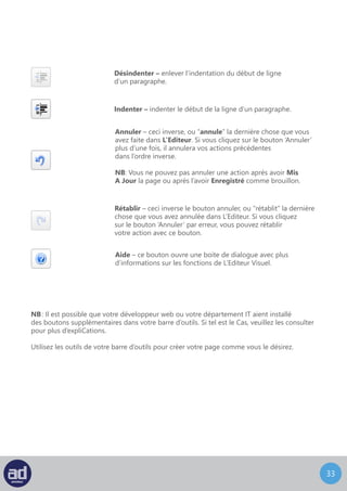 32
Envoyer/Insérer
Directement au dessus de la barre d’outils, il y a quatre boutons qui vous permettent
d’ajouter un média à votre page sous forme d’image, de galerie d’image de sons, de
vidéos.
Ces fonctionnalités seront couvertes plus loin dans la section Médias. Cependant,
il se peut qu’il y ait déjà une image sur la page que vous désirez modifier.
Technique : Ce module d’aide est plus à l’attention des développeurs et des départements IT
donc vous n’en aurez probablement pas besoin. Toute l’aide dont vous avez besoin devrait
être présente dans ce guide.
Les autres médias tels que les vidéos, les fichiers audio et les fichiers PDF ne peuvent plus
être modifiés une fois qu’ils sont ajoutés à une page ; ils doivent être supprimés
puis envoyés à nouveau.
 