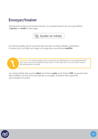 33
Modifier Une Image
Vous pouvez modifier les images pour changer la manière dont elles apparaissent
sur votre page.
Pour éditer une image, cliquez sur l’image pour faire apparaître les boutons
Modifier L’Image et Supprimer L’Image :
Le bouton Supprimer L’Image supprimera l’image de la page immédiatement.
Les outils de rotation et de recadrage d’images sont désormais rapidement accessibles
lorsque vous corrigez vos articles. Changer l’échelle des images devient également plus
simple puisque vous pouvez le faire directement dans l’éditeur.
 