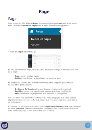 36
Directement en dessous des sous-titres vous trouverez un menu déroulant d’Actions
Groupées. Ce menu vous permet de modifier ou de déplacer dans la corbeille plusieurs
pages d’un coup. La fonction ‘modifier’ vous permet de changer le parent, le modèle,
les commentaires, le statut ou les pings de plusieurs pages à la fois alors que l’option
déplacer dans la corbeille vous permet de déplacer plusieurs pages dans la corbeille
d’un coup.
A coté de ce menu déroulant d’Actions groupées se trouve le compteur du nombre
de page que vous connaissez déjà.
Les options de modification prendront tout leur sens au fur et à mesure que vous lirez cette
section du guide.
SI vous choisissez de déplacer plusieurs pages dans la corbeille d’un coup, un lien Corbeille
apparaitra à coté du lien Tous. Vous trouverez tous les articles que vous avez supprimés
au cours des 30 derniers jours en suivant le lien Corbeille.
Pour sélectionner une page pour une action groupée, cochez tout simplement la case
à gauche du nom de la page. Cocher la case à coté du texte « Titre » en haut de la liste
des pages sélectionnera toutes les pages de la liste d’un coup. Une fois vos pages
sélectionnées, choisissez une action parmi le menu des Actions Groupées et cliquez
sur le bouton Appliquer.
Directement à droite du menu Actions Groupées vient le menu Filtrer pour filtrer les pages
que vous voulez afficher, triées à partir du mois où votre blog WordPress a été créé.
Par default, il est configuré pour afficher toutes les pages pour toutes les dates.
Sous le menu déroulant Actions Groupées vous trouverez un tableau qui liste toutes
les pages de votre site web. Les colonnes de ce tableau sont, de gauche à droite :
	- Case A Cocher (pour sélectionner ou désélectionner une page à modifier ou
	 à supprimer)
	- Titre (le titre de la page)
	- Auteur (l’auteur de la page)
	- Commentaires
	- Date (la date à laquelle la page a été publiée sur le site web)
 