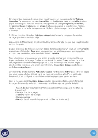 37
Cliquer sur le titre de la page vous enverra sur l’écran de Modification De La Page décrit
dans la section suivante. Cliquer sur l’auteur filtrera la liste des pages affichées
dans le tableau pour n’afficher que les pages écrites par cet auteur.
En dessous de la liste se trouve un autre menu déroulant Actions Groupées qui fonctionne
exactement comme celui du haut. C’est pratique si vous avez un grand nombre de pages
dans la liste et que vous devez dérouler vers le bas pour pouvoir toutes les afficher.
Si vous placez votre souris au dessus du titre d’une page, un menu apparaît juste
en dessous avec les options suivantes :
- Modifier
- Modification Rapide
- Mettre A La Corbeille
- Aperçu
Modification Rapide, Mettre A La Corbeille et Aperçu sont abordés plus en détails
dans la suite de ce guide. Pour le moment, voyons comment modifier du contenu.
 