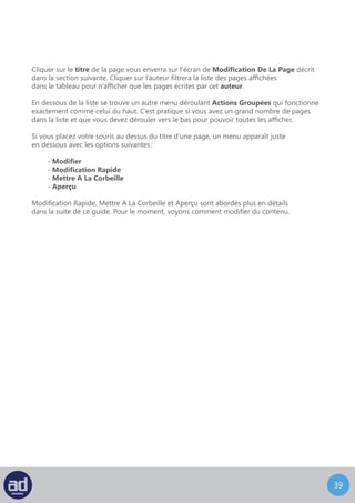 38
Modifier Une Page
L’écran de Modification De Page ressemble à ceci :
Cet écran, comme la plupart des écrans de l’interface d’administration, peut être vu comme
un formulaire qui doit être rempli.
Le premier champ est le titre de la page, qui contient le mot “ Page d’exemple ”
pour le moment. Ca signifie que la page s’appelle “ Page d’exemple ” et qu’il y sera fait
référence de cette manière dans le menu de navigation principale de votre site web.
Si vous désirez changer le titre de la page, entrez tout simplement le nouveau titre
et cliquez sur la touche tab pour vous déplacer sur le champs suivant ou sur la touche
entrée pour enregistrer les modifications.
Le Titre
Le champ suivant qui requièrent des informations est le permalien de la page. Si vous
ne voyez pas le champ du Permalien en dessous du titre de la page, il est probable
que votre site n’ait pas activé les permaliens donc ignorez cette section et passez
directement à la section contenu. Si les permaliens sont activés, vous pouvez entrer
une url personnalisée (url : universal resource locator) ou une adresse pour cette page.
C’est la façon dont tout le monde trouvera cette page. Les permaliens sont utilisés
dans un but de Visibilité Sur Les Moteurs De Recherche.
NB : Si vous ne savez pas quels permaliens utiliser pour votre page, consultez votre
développeur web ou votre département IT.
Le Permalien
 
