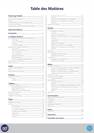 4
Table des Matières
Démarrage Rapide				5
Connexion					5
Déconnexion Globale				5
Profil						6
Choix d’une langue				7
Crée/Modifier une nouvelle page	 		8
Guide Des Editeurs				10
Connexion					10
Le Tableau De Bord				12
La Fenêtre D’Administration Expliquée		 12
L’En-Tête					12
La Barre Latérale				13
L’Editeur					14
Le Pied De Page				15
Modules Du Tableau De Bord			 16
D’un coup d’oeil				16
Commentaires Récents			 16
Brouillon rapide				16
Blog WordPress				16
Autres Actualités De WordPress		 16
Mises à jour automatique				18
Barre D’outils					18
Profil						20
Options Personnelles				21
Nom						22
Informations De Contact				22
Contenu					23
Pages Vs Articles					23
Page					23
Article					24
L’Editeur					25
La Barre D’outils					25
Insérer/Modifier Un Lien			 27
Mode Plein Ecran ou
Distraction-Free Writing Mode			 28
Options Avancées				29
Envoyer/Insérer					32
Modifier Une Image				33
Pages						35
Pages						35
Modifier Une Page				38
Le Titre						38
Le Permalien				38
Le Contenu					39
Compteur De Mots				39
Champs Personnalisés			 40
Discussion					40
Identifiant					41
Auteur					41
Comparer les versions			 42
Publier					43
Déplacer Une Page Dans La Corbeille		 44
Restaurer Ou Supprimer Une Page		 44
Attributs					45
Prévisualisation selon écran			 45
Ajouter Une Page				46
Articles						47
Articles						47
Modifier Un Article				48
L’Extrait					49
Envoyer Des Rétroliens			 49
Mettre Cet Article En Avant Sur La Page D’Accueil	 49
Format					49
Catégories					50
Mots-Clefs					50
Modification Rapide				51
Mettre Un Article A La Corbeille		 52
Restaurer Ou Supprimer Un Article		 52
Afficher					53
Ajouter						53
Etiquettes					54
Modifier Les Etiquettes			 55
Modification Rapide				55
Catégories					56
Modifier Une Catégorie			 57
Modification Rapide				57
Média						58
Ajouter Un Média				58
Ajouter Une Image Depuis Votre Ordinateur	 59
Ajouter Un Média Depuis Le Web		 60
Ajouter Un Média Depuis La Bibliothèque	 61
Ajouter Une Image A Une Galerie		 62
Image A La Une					63
Ajouter D’Autres Médias				64
Médias Intégrées				64
Bibliothèque					67
Insertion de Vine				67
Modifier					69
Recadrer Ou Modifier L’Echelle D’Une Image	 70
Autres Icones De Modification D’images	 72
Supprimer					73
Afficher					73
Ajouter						73
Commentaires					74
Approuver/Désapprouver				75
Indésirable					75
Corbeille					76
Modifier						77
Modification Rapide				77
Répondre					78
Outils						80
Press This					80
Extensions					81
Crédits	 84
 