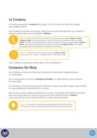 40
Champs Personnalisés
En dessous de L’Editeur se trouve la section des Champs Personnalisés. Ceci vous donne
la possibilité d’ajouter des champs personnalisés à vos pages pour un plus grand contrôle
en termes de tri et gérer l’affichage des informations sur votre site web.
Par exemple: vous pourriez ajouter un champ personnalisé “ Hiérarchie ” à votre page
et lui donner la valeur “ 1 ”. Votre développeur web pourrait ensuite utiliser ce champ
personnalisé avec votre thème pour réarranger l’ordre des pages sur le plan du site,
par exemple.
Pour ajouter un champ personnalisé à une page, entrez tout simplement le nom du champ
personnalisé dans le champ ‘Nom’ et sa valeur pour cette page dans le champ ‘Valeur’
puis cliquez sur le bouton Ajouter Un Champs Personnalisé.
La section discussion vous permet de choisir si oui ou non la page est ouverte
aux discussions des visiteurs de votre site web. Vous avez deux options :
	 - Autoriser les Commentaires
	 - Autoriser les Pings
Autoriser les commentaires permettra aux visiteurs de laisser un commentaire sur votre
page. Autoriser les pings permettra aux visiteurs de créer un lien depuis leur propre page
vers la votre et apparaitra dans votre section commentaires comme un lien.
Les Commentaires et les Pings peuvent ou non être activés sur votre site, donc configurer
ces options ici peut ne pas avoir d’impact sur la façon dont votre site se présente
et se comporte.
NB : Vous devriez consulter votre développeur web ou votre département IT pour savoir
si les Commentaires et/ou les Pings sont activés sur votre site.
Discussion
Astuces : Une fois qu’un champ personnalisé a été ajouté au système,
vous pouvez ensuite choisir d’ajouter ce champ personnalisé à une autre
page en le sélectionnant dans la liste déroulante qui apparaît
dans le champ nom.
NB : Vous devriez consulter votre développeur web ou votre département IT pour savoir
si vous devez ou non utiliser les Champs Personnalisés.
 