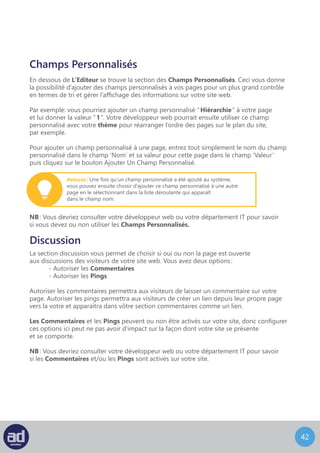 41
Identifiant
Un Identifiant De Page est une bonne manière de modifier l’URL de votre page.
Par défaut, il est configuré pour reprendre le titre de votre page, séparé par des tirets.
NB : Vous devriez consulter votre développeur web ou votre département IT pour savoir
si vous devez ou non modifier votre Identifiant De Page.
Auteur
La liste déroulante Auteur De La Page vous permet de choisir l’auteur de la page.
Ca peut s’avérer utile si votre site web est conçu pour afficher des archives de contenu
en fonction de personnes spécifiques de votre organisation.
Révisions
La section des Révisions De Page vous montre quand et par qui la page a été modifiée.
Cliquer sur une date de révision affichera la page telle qu’elle était à ce moment-là,
avec le lecteur HTML basique, mais pas avec le lecteur visuel.
C’est pratique si vous avez fait des changements et que vous avez mis à jour la page
mais que vous décidez de revenir à la version précédente.
La révision la plus ancienne s’affiche à gauche et la révision la plus récente s’affiche à droite.
Les différences seront mises en surbrillance pour que vous puissiez choisir la version
que vous désirez utiliser.
Une fois que vous avez choisi la version à utiliser, identifiez la version avec son attribut de date
et d’heure et choisissez ensuite « Restaurer » à coté de la révision dans la liste des Révisions
De La Page pour restaurer cette révision de la page. Cette révision devient alors la page mise
à jour et remplace la version actuelle, qui devient alors la première révision de la liste
des Révisions De La Page pour que vous ne perdiez aucune version de la page.
 