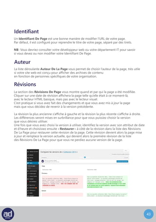 42
Comparer les versions d’un article ou d’une page
Depuis la mise à jour 3.6 de Wordpress, dans l’option Publier,
vous trouverez un nouveau module « Révisions ».
C’est un outil bien pratique qui va vous permettre de visualiser
une version antérieure de votre Page/Article, de la comparer
à une autre, et de la rétablir à tout moment.
L’écran de Révisions ressemble à ça :
Pour naviguer entre les différentes versions de votre Page/article
faites glisser le curseur vers la gauche ou vers la droite, la droite marquant
les versions les plus récentes, la gauche les moins récentes. Vous pouvez
aussi utiliser les boutons Précédente ou Suivante.
Pour comparer deux versions de votre Page/article, cochez la case
« Comparer n’importe quelles révisions ». Jouez ensuite avec les deux
curseurs pour trouver les deux versions que vous voulez comparer.
Enfin, pour rétablir la version souhaitée, cliquez sur le bouton « Rétablir cette révision ».
 