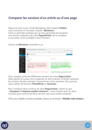43
Publier
Le bouton « Aperçu » est l’un de vous meilleurs amis dans l’interface d’administration.
Ce bouton vous permet d’afficher un aperçu des modifications avant de publier votre page.
Le bouton d’aperçu vous montrera exactement comment la page s’affichera en ouvrant une
nouvelle fenêtre dans votre navigateur et en affichant les modifications. Jusque là, le public
ne verra toujours pas vos changements.
Vous pouvez afficher l’aperçu de votre page et faire d’autres modifications sans
que le public puisse les voir tant que vous ne cliquez pas sur le bouton « Mettre A Jour ».
Dès que vous cliquez sur le bouton « Mettre A Jour » vos modifications seront publiées
sur votre site web et tout le monde pourra en profiter.
En dessous du bouton ‘Aperçu’ se trouvent des informations sur votre page
et sur les personnes qui y ont accès en ligne.
Cliquer sur le lien Modifier à coté de « Etat : Publié » vous donnera la choix entre trois
options dans un menu déroulant :
	- Publié (tout le monde peut la voir)
	- En Attente De Relecture (pour qu’un de vos collègue la relise avant de la publier)
	- Brouillon (pour que vous puissiez continuer à travailler dessus avant de la publier)
Cliquer sur le lien Modifier à coté de « Visibilité : Public » vous donnera le choix entre trois
options dans un menu déroulant :
	- Public (tout le monde peut la voir)
	- Protégé Par Mot De Passe (vous devrez alors entrer un mot de passe et seuls ceux
qui connaissent le mot de passe pourront la voir sur le site web)
	- Privé (seulement visible pour l’administrateur du système)
L’option de date de publication vous permet de choisir quand la page devra être publiée.
Si vous choisissez une date dans le futur, la page ne sera pas visible sur votre site web avant
cette date.
Une fois que vous êtes satisfaits de vos modifications, cliquez sur le bouton
« Mettre A Jour » pour les sauvegarder.
Astuces : Le bouton « Mettre A Jour » peut changer pour devenir
« Publier » en fonction du statut de votre page.
 