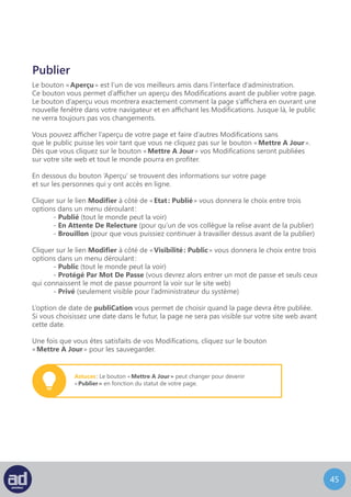 44
Déplacer Une Page Dans La Corbeille
Pour supprimer une page, cliquez sur le lien « Déplacer Dans La Corbeille »
à gauche du bouton « Mettre A Jour ». Cette page sera alors déplacée dans le lien
Corbeille à coté du lien Tous.
Vous pouvez annuler la suppression d’une page en cliquant sur le lien
qui apparaitra après avoir cliqué sur le bouton « Déplacer Dans La Corbeille ».
Restaurer Ou Supprimer Une Page
Si un lien vers la Corbeille existe à coté lien Tous vous pouvez cliquer dessus pour afficher
toutes les pages que vous avez supprimées au cours des 30 derniers jours.
Attention : Une fois qu’une page a été déplacée
dans la Corbeille, vous pouvez toujours la récupérer
(voir la section suivante).
Survolez le titre de la page que vous voulez supprimer ou restaurer
avec votre souris, et un sous-menu apparaitra juste en-dessous.
Choisissez Restaurer pour récupérer la page supprimée ou choisissez
Supprimer Définitivement pour supprimer la page pour toujours.
Attention : WordPress videra votre corbeille tous les 30 jours.
 