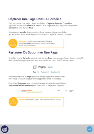 45
Attributs
Vous pouvez modifier les attributs de page supplémentaires suivants :
	- Parent
		 - S’il existe de nombreuses pages dans votre système, vous pouvez assigner une 	
		 page en tant que parent de cette page. Cette page devient alors une sous-page 	
		 ou un enfant du parent. Par exemple : Design, peut être une sous-page de la page 	
		 Services. Dans ce cas, vous assigneriez Services en tant que parent de la page 		
		Design.
	- Modèle
		 - Vous pouvez assigner un modèle pour chaque page en fonction de la manière 	
		 dont votre site web a été développé.
	- Ordre
		 - Vous pouvez changer l’ordre des pages dans la hiérarchie de votre site web
		 pour changer la façon dont elles apparaissent dans votre menu de navigation.
NB : Vous devriez consulter votre développeur web ou votre département IT avant de modifier
l’un de ces attributs.
Pour enregistrer les modifications, cliquez sur le bouton Mettre A Jour.
 