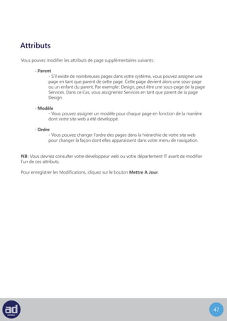 46
Ajouter Une Page
Vous pouvez accéder à l’écran Ajouter Une Nouvelle Page en choisissant Ajouter depuis
le widget Pages de la barre latérale.
L’écran Ajouter Une Nouvelle Page ressemble à ça :
Cette écran fonctionne exactement de la même manière que l’écran Modifier La Page
mis à part que le bouton « Mettre A Jour » s’appelle maintenant « Publier » car la page
n’a jamais été publiée. Une fois que la page aura été publiée, ce bouton s’appellera
« Mettre A Jour ».
Il n’y a pas de contenu dans une nouvelle page donc vous pouvez donner libre cours à
votre créativité et concevoir votre page à partir de zéro.
Astuces : C’est une bonne idée de planifier votre page sur une feuille
de papier ou avec une application avec laquelle vous êtes à l’aise, comme
Microsoft Word par exemple, avant d’entrer le contenu dans votre
interface d’administration.
 