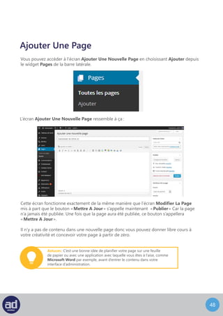 47
Articles
Veuillez lire les sections Pages et Ajouter Une Nouvelle Page avant d’aller plus loin.
Vous pouvez accéder à l’écran Articles en choisissant Tous les articles dans le widget
Articles de la barre latérale.
Articles
L’écran Articles ressemble à ça :
Cet écran fonctionne exactement de la même manière que l’écran Pages avec les additions
suivantes :
	 - A coté du menu Actions Groupées il y a deux options de filtre qui vous permettent 	
	 de visualiser les articles soit en fonction de la date, soit en fonction de la catégorie. 		
	 Choisissez tout simplement l’option de votre choix dans le menu déroulant et cliquez 	
	 sur le bouton Filtrer. C’est très pratique si vous avez beaucoup d’articles dans le
	 système et ça vous offre un meilleur contrôle sur votre zone de travail.
	 - Il y a deux boutons à droite des options de filtre qui vous permettent de voir
	 les articles en mode Liste Simple (l’option par défaut) ou en mode Liste Avec 		
	Extraits.
	 La Liste Avec Extraits affiche un extrait pour chaque article, ce qui vous donne
	 des informations supplémentaires sur votre contenu pour que vous puissiez modifier
	 vos articles avec précision. A coté s’affiche le Nombre Total d’articles que vous avez 	
	créés.
 