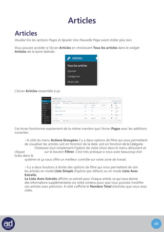 48
Modifier Un Article
L’écran pour Modifier Un Article ressemble à ceci :
Cet écran fonctionne exactement de la même manière que l’écran Modifier Une Page
avec les additions suivantes :
	 - Toutes les références aux Pages concernent maintenant les Articles.
	 - Il existe une option pour mettre l’article en avant sur la page d’accueil de votre 	
	 site web dans la section Publier sous les options de Visibilité .
	 - Au lieu de l’option Attributs vous trouverez les options Format, Catégories,
	Mots-Clefs et Image A La Une sur la droite, en dessous de la section Publier.
Comme dans l’écran Modifier Une Page, cliquer sur le titre d’un article vous renverra sur
l’écran Articles décrit dans la section suivante. Cliquer sur l’auteur filtrera les articles pour
n’afficher que les articles écrits par cet auteur. Cliquer sur une catégorie filtrera les articles
du tableau pour n’afficher que ceux de cette catégorie. Cliquer sur un mot-clef filtrera les
articles du tableau pour n’afficher que les articles assignés à ce mot-clef.
	 - Dans la liste des articles que vous pouvez modifier, vous remarquerez également
	 2 colonnes supplémentaires, Catégories et Mots-Clefs. Nous reviendrons là-dessus plus
	 en détail par la suite.
	 Comme dans l’écran Pages, cliquer sur le titre de l’article vous renverra sur l’écran Articles 	
	 décrit dans la section suivante. Cliquer sur l’auteur filtrera les articles pour n’afficher que		
	 les articles écrits par cet auteur. Cliquer sur une catégorie filtrera les articles du tableau 		
	 pour n’afficher que ceux de cette catégorie. Cliquer sur un mot-clef filtrera les articles
	 du tableau pour n’afficher que les articles assignés à ce mot-clef.
 