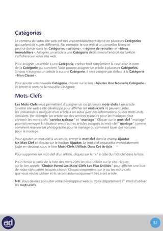 51
Comme détaillé précédemment, survoler le titre d’une page ou d’un article avec la souris
dans l’écran Modifier Une Page ou Modifier Un Article vous donne les options de
Modifier, Modification Rapide, Mettre A La Corbeille ou Afficher la page ou l’article.
Nous avons couvert les options de Modification en longueur donc il est maintenant temps
de voir les autres options.
L’écran de Modification Rapide D’Une Page ressemble à ceci :
Modification Rapide
A Partir de cet écran, vous pouvez modifier l’article sans changer son contenu à proprement
parler.
Sur la gauche vous pouvez changer le titre, l’identifiant, la date
de publication, l’auteur et la visibilité, c’est-à-dire si l’article est protégé par mot de passe
ou est privé.
Sur la droite vous pouvez modifier les catégories auxquelles l’article appartient, les
mots-clefs assignés à l’article ainsi qu’autoriser ou non les commentaires et/ou les pings.
Vous pouvez également changer les statuts de publication de l’article, parmi lesquels,
l’option Mettre L’Article En Avant Sur La Page D’Accueil.
Vous pouvez annuler vos modifications à tout moment en cliquant sur le bouton Annuler
ou enregistrer vos modifications en cliquant sur le bouton Mettre A Jour.
 