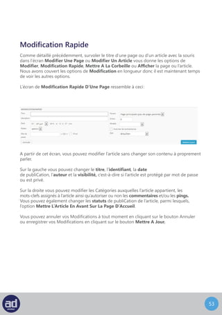 52
Mettre Un Article A La Corbeille
Cliquer sur l’option Mettre Un Article A La Corbeille sous le titre de n’importe quelle page
ou de n’importe quel article vous permet d’envoyer cet article sur cette page
dans la Corbeille et vous pouvez confirmer cette action dans le message de confirmation
qui s’affichera pour vous indiquer que votre page ou que votre article a été envoyé
dans la corbeille avec un lien pour Annuler.
Astuces : Une fois qu’une page ou qu’un article ont été déplacés vers la
Corbeille, vous pouvez les récupérer (voir le lien ci-dessous).
S’il existe un lien vers la Corbeille, à coté du lien Tous, vous pouvez cliquer dessus
pour afficher tous les articles que vous avez supprimé au cours des 30 derniers jours.
Restaurer Ou Supprimer Un Article
Survolez le titre de l’article que vous voulez supprimer
ou restaurer avec votre souris et un sous-menu s’affichera.
Attention : WordPress videra votre corbeille tous les 30 jours.
Choisissez Restaurer pour récupérer l’article supprimé ou choisissez Supprimer Cette
Entrée Définitivement pour supprimer l’article pour toujours.
 