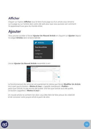 54
Vous pouvez accéder à l’écran Mots-Clefs en choisissant Mots-Clefs dans le widget
Articles de la barre latérale
Etiquettes
L’écran Etiquettes ressemble à ceci :
La section Ajouter Une Nouvelle Etiquette se trouve en haut de l’écran. Pour ajouter
une nouvelle Etiquette, entrez le nom de l’Etiquette et son identifiant puis cliquez
sur le bouton Ajouter une nouvelle étiquette. Le nom du Etiquette peut être le nom
complet du Etiquette, par exemple « mariage ». L’identifiant sera une version du Etiquette
adaptée aux moteurs de recherche. Si vous n’entrez pas d’identifiant, le système en créera
un automatiquement en minuscules, séparés par des tirets, par exemple « mariage ».
Il existe un tableau sur le coté droit de l’écran qui fait la liste de tous les mots-clefs
du système. Cliquer sur le nom de l’Etiquette vous renverra sur l’écran Modifier
Cliquer sur le nombre en dessous d’articles vous renverra vers l’écran Modifier Un Article
avec une liste des articles assignés à ce Etiquette.
Survoler le nom de l’Etiquette dans la liste avec la souris affiche un menu avec les options
expliquées précédemment.
Le menu Actions Groupées fonctionne exactement comme expliqué précédemment.
 
