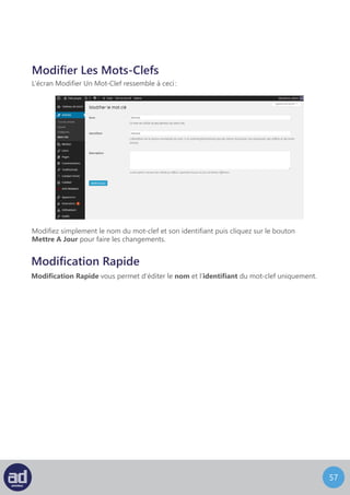 56
Catégories
Vous pouvez accéder à l’écran Catégories en choisissant Catégories à partir du widget
Articles de la barre latérale.
L’écran Catégories ressemble à ceci :
Directement en dessous de la liste des catégories populaires se trouve la section Ajouter
Une Nouvelle Catégorie. Les Catégories Populaires sont listées en haut de l’écran. Cliquer
sur une catégorie de la liste vous renverra sur l’écran Modifier Une Catégorie décrite dans
la section suivante
Pour ajouter une nouvelle catégorie, entrez le Nom De La Catégorie et son Identifiant,
choisissez une Catégorie Parent dans le menu déroulant, entrez la Description
de la catégorie et cliquez sur le bouton Ajouter Une Nouvelle Catégorie.
Le nom de la catégorie peut être le nom complet de la catégorie à utiliser, par exemple
« mariage ». L’identifiant sera une version du mot-clef adaptée aux moteurs de recherche.
Si vous n’entrez pas d’identifiant, le système en créera un automatiquement en minuscules
séparées par des tirets, par exemple «mariage».
Astuces : Les catégories peuvent être hiérarchisées. Par exemple, « Mariages »
peut être une catégorie parent pour « services traiteurs », « photographie »
et « voitures ». Si une catégorie que vous ajoutez est une sous-catégorie,
choisissez la catégorie parent dans la liste du menu déroulant.
Un tableau sur la droite de l’écran liste toutes les catégories du système. Cliquer sur le Nom
De La Catégorie vous renverra sur l’écran Modifier Une Catégorie de cette catégorie.
Cliquer sur le nombre en dessous d’articles vous renverra sur l’écran Modifier Un Article
avec une liste de tous les articles assignés à cette catégorie.
Survoler le nom de la catégorie dans la liste avec votre souris affiche un menu avec les
options décrites précédemment.
Le menu Actions Groupées fonctionne exactement de la même manière qu’expliqué dans
la section Modifier Une Page.
Vous n’avez pas les droits d’accès pour utiliser le convertisseur de catégorie en mot-clef
donc ignorez cette option.
 