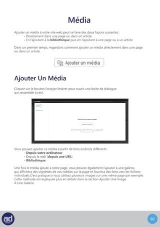 59
Pour ajouter une image depuis votre ordinateur, vous pouvez soit cliquer sur le bouton
Sélectionner Les Fichiers, soit glisser le fichier à l’intérieur du grand carré en pointillés.
Une fois vos images envoyées dans le système, vous pourrez ajouter des titres
et des descriptions mais aussi définir la taille et l’alignement des images sur votre page :
Ajouter Une Image Depuis Votre Ordinateur
Le module de téléchargement affichera une miniature (version réduite et rognée) de l’image
téléchargée. Entrez un titre pour votre image ainsi qu’une légende et une description.
En fonction de la manière dont votre site web a été développé, il est possible
que la légende et/ou la description apparaissent sous l’image sur votre page. Entrer
une légende et une description pour chaque image aidera à rendre votre page web plus
visibles sur moteurs de recherche comme Google et Yahoo !
Si vous désirez que l’image renvoie à une autre page, entrez une URL dans le champ Cible
Du Lien. Vous pouvez également utiliser le bouton Adresse Web Du Fichier
pour que l’image renvoie à elle-même (ce qui affichera l’image dans sa propre page)
ou le bouton Adresse De L’Article Du Fichier Joint pour que l’image renvoie à la page
sur laquelle nous sommes. Ceci pourra aider les gens cherchant des images sur internet
avec Google Images par exemple à trouver votre site web.
L’option d’alignement vous permet d’aligner l’image à gauche de texte, au centre
ou à droite. N’importe laquelle de ces options forcera le texte à envelopper l’image.
L’option aucun placera l’image sur une ligne séparée avec du texte au-dessus
ou en-dessous de l’image mais pas à coté.
La taille de l’image peut aussi être configurée en utilisant les options miniature, moyenne,
large ou taille originale. Sachez que choisir miniature peut rogner l’image et n’afficher
que le centre de votre image et vous pourriez bien perdre les informations présentes
sur les cotés. L’image apparaitra sur votre site web de façon similaire à la façon dont
elle apparaît sur ce même écran.
Une fois que vous êtes satisfaits de vos changements, cliquez sur le bouton Insérer
Dans L’Article pour insérer l’image sur votre page.
Astuces : La fonctionnalité Ajouter Un Média est identique à la fonctionnalité
Ajouter Un Média à une page ou à un article.
 