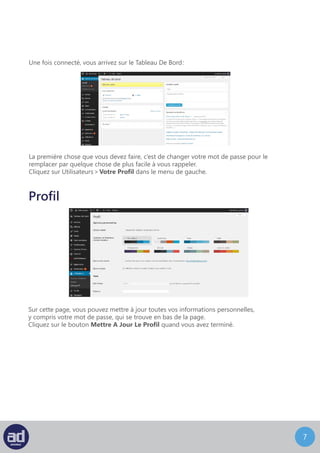 6
La première chose que vous devez faire, c’est de changer votre mot de passe pour le
remplacer par quelque chose de plus facile à vous rappeler. Wordpress possède un nouvel indica-
teur de force pour votre mot de passe. Il permet de reconnaître les erreurs les plus courantes, celles
qui peuvent affaiblir votre mot de passe : dates, noms, parcours clavier (123456789), et même les
références de la culture populaire.
Cliquez sur Utilisateurs > Votre Profil dans le menu de gauche.
Une fois connecté, vous arrivez sur le Tableau De Bord :
Profil
Sur cette page, vous pouvez mettre à jour toutes vos informations personnelles,
y compris votre mot de passe, qui se trouve en bas de la page.
Cliquez sur le bouton Mettre A Jour Le Profil quand vous avez terminé.
 