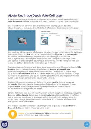60
Ajouter Un Média Depuis Le Web
L’écran Ajouter Un Média Depuis Le Web ressemble à ceci :
Choisissez le type de média que vous désirez ajouter.
Pour ajouter un média depuis le web, entrez son URL complète dans le champ Adresse
Web, son titre dans le champ Titre et une légende dans le champ Légende De L’Image.
Ensuite choisissez l’alignement de l’image avec Aucun, Gauche, Centre ou Droite
comme expliqué précédemment.
Enfin, choisissez un lien pour l’image et cliquez sur le bouton Insérer Dans L’Article.
 