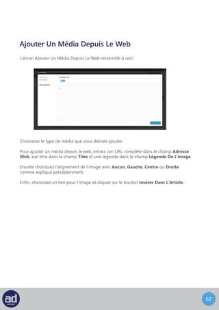 61
L’écran Ajouter Un Média Depuis La Bibliothèque ressemble à ceci :
Ajouter Un Média Depuis La Bibliothèque
Dans le coin en haut à droite de l’écran, la barre de recherche vous permet de rechercher
des médias particuliers. En haut à gauche, vos médias existant s’affichent par type
(Tous, Image, Vidéo, Audio) pour vous fournir une référence rapide de tous les médias
dont vous disposez. Vous pouvez également filtrer les médias qui s’affichent en choisissant
une date dans la liste déroulante puis en cliquant sur le bouton Filtrer.
Vos médias sont listés en dessous de ce filtre et des options de recherche. Cliquer
sur le texte Afficher à droite de n’importe quel média, ceci affichera toutes les options
d’utilisation de ce média dans l’écran suivant :
Ces options sont identiques à celles utilisées pour Ajouter Un Média Depuis Votre
Ordinateur. Une fois que vous êtes satisfait de vos changements, cliquez sur le bouton
Insérer Dans L’Article pour insérer l’image dans l’article ou cliquez sur le lien Utiliser
Comme Image A La Une pour utiliser l’image pour représenter votre article. Si vous désirez
faire des modifications à un fichier de la bibliothèque sans l’insérer dans une page ou dans
un article, cliquez sur le bouton Enregistrer. Vos changements seront sauvegardés
la prochaine fois que vous accèderez à la bibliothèque.
Sinon, si vous désirez supprimer le fichier de votre bibliothèque, cliquez sur le lien Supprimer.
Vous pouvez désormais présenter votre musique et vos extraits vidéo sous forme de listes de
lectures simples.
 