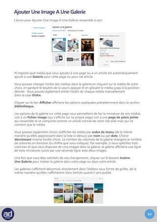 63
Le panneau Image A La Une ressemble à ceci :
Image A La Une
Pour configurer une Image A La Une pour un article ou pour une page, descendez
dans le coin en bas à droite de la page de modification, et cliquez sur Image à la une.
Vous pouvez soit télécharger une image depuis votre ordinateur, soit depuis le web
et si vous avez déjà insérer une image dans cet article ou dans cette page, vous pouvez
la choisir dans la Galerie ou dans la bibliothèque.
Une fois l’image sélectionnée, vous pouvez en modifier le titre, le texte alternatif,
la légende et la description.
Descendez vers le bas et cliquez sur - Mettre une Image à la Une.
Votre panneau Image A La Une ressemble désormais à ceci :
Cliquez ensuite sur le bouton Mettre A Jour pour enregistrer
tous les changements.
Si votre site web a été configuré pour utiliser cette fonctionnalité,
cette image représentera votre page ou votre article.
 