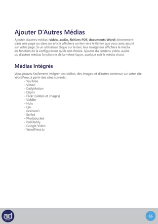 65
Cochez Audio, Vidéo ou Autre Fichier pour ajouter un autre média.
Collez l’URL de la vidéo et ajoutez un titre à l’url vers laquelle vous voulez pointer.
Cliquez ensuite sur le bouton Insérer Dans L’Article et le résultat de tout ça sera un lien
vers la vidéo que vous venez juste d’entrer.
L’autre solution est d’utiliser la balise Embed. Elle est compatible avec les vidéos, les
images, le texte, et bien plus encore.
Il existe deux manières simples de le faire.
La première c’est de placer le curseur de la souris à l’endroit de l’article ou de la page
où vous désirez que la vidéo intégrée apparaisse. Ensuite cliquez sur Ajouter Un Média
et choisissez l’onglet Depuis Le Web.
 