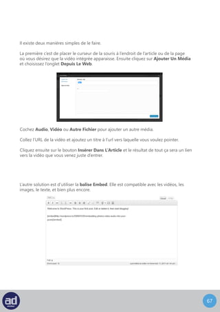 66
Insertion de Vine
L’insertion de Vine sur WordPress est désormais possible, et ce, en copiant
simplement l’URL de la vidéo voulue et la coller dans l’éditeur, là ou vous
le souhaitez.
Pour ce faire, copiez et collez l’URL de la vidéo que vous voulez intégrer et enveloppez
cette URL avec le shortcode [embed].
Assurez-vous de ne copier que l’URL de la vidéo ou de l’image que vous voulez ajouter
sans les liens qui vont avec.
Le résultat final sera l’intégration de la vidéo elle-même dans votre page ou dans votre
article.
Une fois que vous avez terminé vos modifications, cliquez sur le bouton Mettre A Jour
pour enregistrer les changements que vous avez réalisés.
 