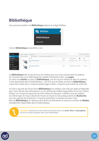 68
Juste en dessous du type de média et de la barre de recherche se trouve le menu
déroulant Actions Groupées, qui permet essentiellement de supprimer plusieurs fichiers
à la fois comme expliqué précédemment. A coté du menu Actions Groupées se trouve
un filtre par date qui vous permet de filtrer la liste de médias pour n’afficher que les médias
téléchargés selon une date. Choisissez simplement la date voulue dans la liste déroulante
et cliquez sur le bouton Filtrer.
En dessous des actions groupées et de l’outil de filtre se trouve la liste de médias.
La liste affiche une miniature du média, le nom et le type du fichier, l’auteur
qui a téléchargé ce média, toutes les pages et les articles auquel le média est attaché,
tous les commentaires sur ces pages ou sur ces articles, et la date à laquelle le média
a été téléchargé. Les médias autres que les photos afficheront une miniature générique
pour ce type de média.
Par exemple, les fichiers audio afficheront une miniature qui représente une note
de musique et une vidéo affichera une miniature qui représente un clap
avec une touche de lecture.
Cliquer sur les pages ou les articles dans la colonne « Attaché à » vous renverra vers l’écran
de Modification pour cette page ou cet article.
Cliquer sur l’icone commentaires vous renverra vers l’écran Modification traité
plus en détails par la suite.
Placer la souris sur la miniature ou le nom du média affichera la menu Options qui vous
permet de Modifier ou de Supprimer Définitivement le média ou d’Afficher le média
dans son propre article.
 