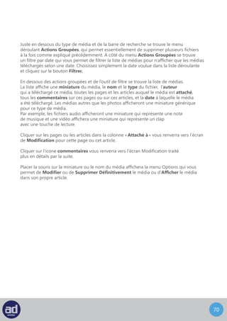 69
Cliquer sur Modifier, ou sur le nom ou la miniature du média, vous renverra vers l’écran
Modifier Un Media qui ressemble à ceci :
Modifier
En haut de l’écran Modifier Un Media vous trouverez une miniature plus grande du média,
son nom, son type et la date à laquelle il a été téléchargé.
Cliquez sur le bouton Modifier Une Image (bouton ci-dessous), pour accéder à l’éditeur
d’image. Cette fonction est expliquée plus en détails dans le lien suivant.
Les champs que vous pouvez modifier sont : Titre, Légende et Description.
Une fois que vous êtes satisfait de vos changements, cliquez sur le bouton Mettre A Jour.
 