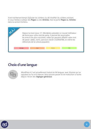 7
Choix d’une langue
WordPress 4.5 est actuellement traduit en 44 langues, avec d’autres qui se
rajoutent au fur et à mesure. Vous pouvez passer d’une traduction à l’autre
depuis l’écran Réglages > Généraal.
 