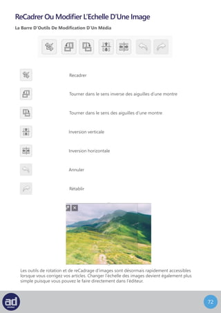 71
Vous pouvez cliquer sur le lien d’aide à coté du titre de l’image recadrée pour obtenir
de l’aide avec le recadrage.
Si vous désirez redimensionner l’image, cliquez sur Modifier L’Echelle sur la droite
de l’écran.
Changez les dimensions en fonction de la taille désirée puis cliquez sur Appliquer.
Une fois les modifications faites, vous pouvez cliquer sur Appliquer et Enregistrer
pour enregistrer vos changements.
 