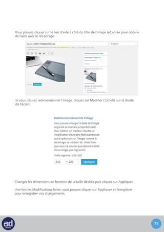 72
Les autres icônes de modification des images incluent, tourner dans le sens des aiguilles
d’une montre et dans le sens inverse des aiguilles d’une montre, inverser verticalement et
inverser horizontalement et annuler et rétablir.
Autres Icônes De Modification D’image
Vous pouvez tourner une image, soit dans le sens inverse des aiguilles d’une montre, soit
dans le sens contraire des aiguilles d’une montre, à l’aide de la deuxième et de la troisième
icône en partant de la gauche dans la barre d’outils de modification des images.
Vous pouvez inverser une image, soit verticalement, soit horizontalement, à l’aide
de la quatrième et de la cinquième icône en partant de la gauche de la barre d’outils
de modification des images.
Les deux icônes restantes sont quant à elles sont utiles si vous désirez annuler ou rétablir
une action que vous venez juste d’accomplir.
L’option de miniature vous permet de choisir où vous voulez appliquer les changements.
Une fois les modifications réalisées, vous pouvez cliquer sur Enregistrer et Mettre A Jour
pour sauvegarder les changements que vous avez réalisés.
 