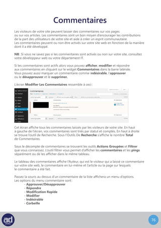 75
Si un commentaire est approuvé il sera visible pour tous sur votre site web. En fonction
de la nature et/ou de l’objet du commentaire vous pouvez éviter qu’il s’affiche sur votre site
web avant de l’avoir vérifié par vous même ou par l’intermédiaire d’un collègue.
Si vous choisissez de « Désapprouver » un commentaire, il sera marqué en attente
de relecture, ce qui veut dire que le commentaire est conservé dans le système mais qu’il
n’est pas publié sur le site web à moins qu’il ne soit approuvé par la suite.
Approuver/Désapprouver
Si un commentaire est considéré comme indésirable il sera probablement envoyé
directement dans la section indésirable, en fonction de la manière dont votre site web
a été développé. Si vous pensez qu’un commentaire est indésirable mais qu’il a été
approuvé ou marqué « en attente de relecture », vous pouvez l’identifier comme
« indésirable » et votre système conservera le commentaire dans la section indésirable
jusqu’à ce que vous les classiez autrement. Depuis la section indésirable, vous pouvez
approuver les commentaires à publier ou les supprimer. Ca marche de la même manière
que les filtres anti-pourriels de beaucoup de programmes emails célèbres.
Indésirable
 