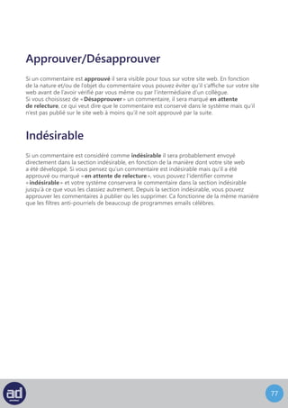 76
Cliquer sur l’option Corbeille sous un commentaire enverra le commentaire vers le lien
Corbeille du dessus, à coté du lien Indésirable.
Corbeille
Cliquez sur le lien Corbeille pour localiser tous les commentaires que vous avez supprimé
au cours des 30 derniers jours.
Survoler le titre du commentaire que vous désirez supprimer définitivement ou restaurer
et un sous-menu d’options apparaitra.
Choisissez Restaurer pour récupérer votre commentaire supprimé ou choisissez Supprimer
Définitivement pour vous en débarrasser.
 