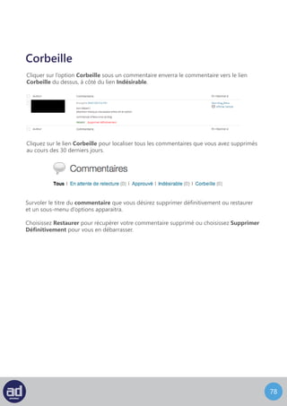 77
L’écran Modifier Un Commentaire ressemble à ceci :
Modifier
Cet écran vous permet de modifier le commentaire, y compris le nom de son auteur,
son email et son URL, mais aussi le corps du commentaire. Vous pouvez également
changer le statut du commentaire en utilisant les boutons radio à droite du widget Etat.
Pour enregistrer vos changements, cliquez sur le bouton Mettre A Jour ou cliquez
sur le lien Déplacer Dans La Corbeille pour déplacer le commentaire dans la corbeille.
L’écran Modification Rapide ressemble à ceci :
Modification Rapide
Cet écran vous permet d’éditer le nom, l’email et l’URL de l’auteur mais aussi le corps
du commentaire depuis le tableau qui liste les commentaires, sans devoir charger
une nouvelle page.
 