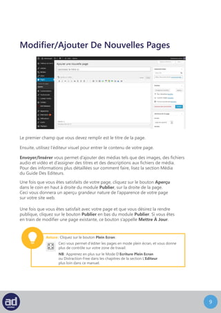 8
Crée/Modifier une nouvelle page
Le premier champ que vous devez remplir est le titre de la page.
Ensuite, utilisez l’éditeur visuel pour entrer le contenu de votre page.
Envoyer/Insérer vous permet d’ajouter des médias tels que des images, des fichiers
audio et vidéo et d’assigner des titres et des descriptions aux fichiers de média.
Pour des informations plus détaillées sur comment faire, lisez la section Média
du Guide Des Editeurs.
Une fois que vous êtes satisfaits de votre page, cliquez sur le bouton Aperçu
dans le coin en haut à droite du module Publier, sur la droite de la page.
Ceci vous donnera un aperçu grandeur nature de l’apparence de votre page
sur votre site web.
Une fois que vous êtes satisfait avec votre page et que vous désirez la rendre
publique, cliquez sur le bouton Publier en bas du module Publier. Si vous êtes
en train de modifier une page existante, ce bouton s’appelle Mettre À Jour.
Astuce : Cliquez sur le bouton Plein Ecran :
Ceci vous permet d’éditer les pages en mode plein écran, et vous donne
plus de contrôle sur votre zone de travail.
NB : Apprenez en plus sur le Mode D’Ecriture Plein Ecran
ou Distraction-Free dans les chapitres de la section L’Editeur
plus loin dans ce manuel.
 