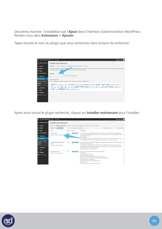 83
Plusieurs instructions s’afficheront jusqu’à la finalisation de l’installation.
Cliquez alors sur Activer l’extension pour l’activer :
Et voilà, votre extension est désormais installée! Il ne vous reste plus qu’à la configurer comme
bon vous semble.
Screenshots pris de http://wpmarmite.com/installer-plugin-wordpress/
 