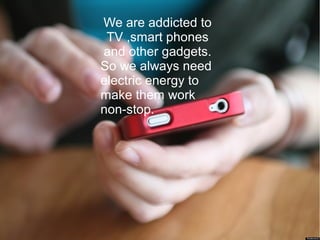We are addicted to
TV ,smart phones
and other gadgets.
So we always need
electric energy to
make them work
non-stop.
 