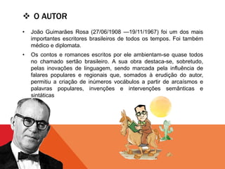  O AUTOR
• João Guimarães Rosa (27/06/1908 —19/11/1967) foi um dos mais
importantes escritores brasileiros de todos os tempos. Foi também
médico e diplomata.
• Os contos e romances escritos por ele ambientam-se quase todos
no chamado sertão brasileiro. A sua obra destaca-se, sobretudo,
pelas inovações de linguagem, sendo marcada pela influência de
falares populares e regionais que, somados à erudição do autor,
permitiu a criação de inúmeros vocábulos a partir de arcaísmos e
palavras populares, invenções e intervenções semânticas e
sintáticas
 