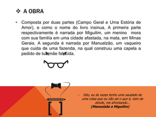  A OBRA
• Composta por duas partes (Campo Geral e Uma Estória de
Amor), e como o nome do livro insinua, A primeira parte
respectivamente é narrada por Miguilim, um menino mora
com sua familía em uma cidade afastada, na mata, em Minas
Gerais. A segunda é narrada por Manuelzão, um vaqueiro
que cuida de uma fazenda, na qual construiu uma capela a
pedido de tua mãe falecida.
- Dito, eu às vezes tenho uma saudade de
uma coisa que eu não sei o que é, nem de
donde, me afrontando...
(Manuelzão e Miguilim)
 