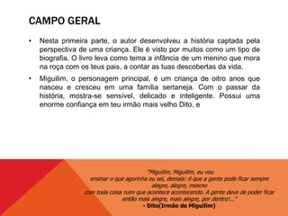 CAMPO GERAL
• Nesta primeira parte, o autor desenvolveu a história captada pela
perspectiva de uma criança. Ele é visto por muitos como um tipo de
biografia. O livro leva como tema a infância de um menino que mora
na roça com os teus pais, a contar as tuas descobertas da vida.
• Miguilim, o personagem principal, é um criança de oitro anos que
nasceu e cresceu em uma família sertaneja. Com o passar da
história, mostra-se sensível, delicado e inteligente. Possui uma
enorme confiança em teu irmão mais velho Dito, e
“Miguilim, Miguilim, eu vou
ensinar o que agorinha eu sei, demais: é que a gente pode ficar sempre
alegre, alegre, mesmo
com toda coisa ruim que acontece acontecendo. A gente deve de poder ficar
então mais alegre, mais alegre, por dentro!...”
- Dito(Irmão de Miguilim)
 