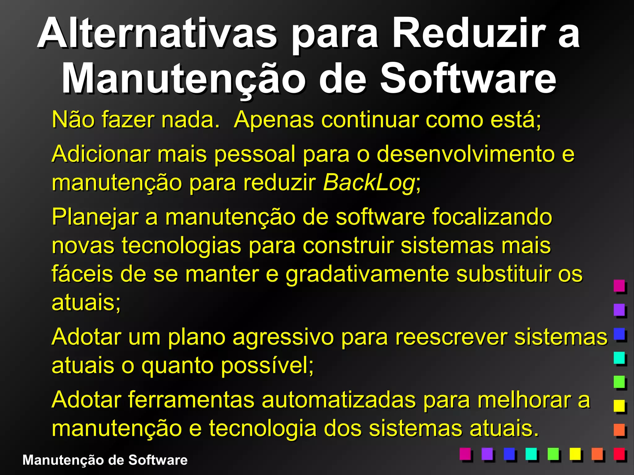 Alternativas para Reduzir aAlternativas para Reduzir a
Manutenção de SoftwareManutenção de Software
Não fazer nada. Apenas continuar como está;Não fazer nada. Apenas continuar como está;
Adicionar mais pessoal para o desenvolvimento eAdicionar mais pessoal para o desenvolvimento e
manutenção para reduzirmanutenção para reduzir BackLogBackLog;;
Planejar a manutenção de software focalizandoPlanejar a manutenção de software focalizando
novas tecnologias para construir sistemas maisnovas tecnologias para construir sistemas mais
fáceis de se manter e gradativamente substituir osfáceis de se manter e gradativamente substituir os
atuais;atuais;
Adotar um plano agressivo para reescrever sistemasAdotar um plano agressivo para reescrever sistemas
atuais o quanto possível;atuais o quanto possível;
Adotar ferramentas automatizadas para melhorar aAdotar ferramentas automatizadas para melhorar a
manutenção e tecnologia dos sistemas atuais.manutenção e tecnologia dos sistemas atuais.
Manutenção de Software
 