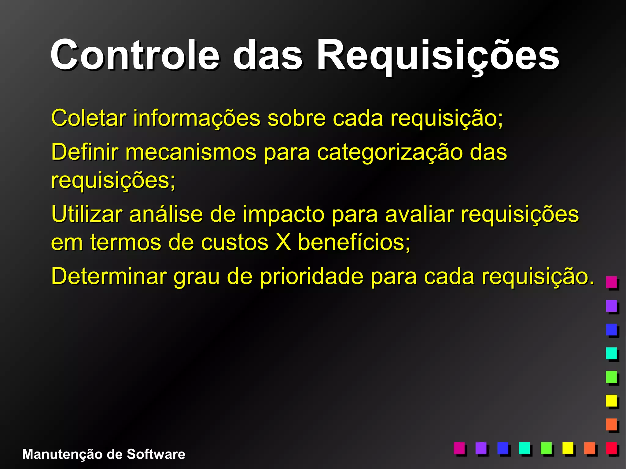 Controle das RequisiçõesControle das Requisições
Coletar informações sobre cada requisição;Coletar informações sobre cada requisição;
Definir mecanismos para categorização dasDefinir mecanismos para categorização das
requisições;requisições;
Utilizar análise de impacto para avaliar requisiçõesUtilizar análise de impacto para avaliar requisições
em termos de custos X benefícios;em termos de custos X benefícios;
Determinar grau de prioridade para cada requisição.Determinar grau de prioridade para cada requisição.
Manutenção de Software
 