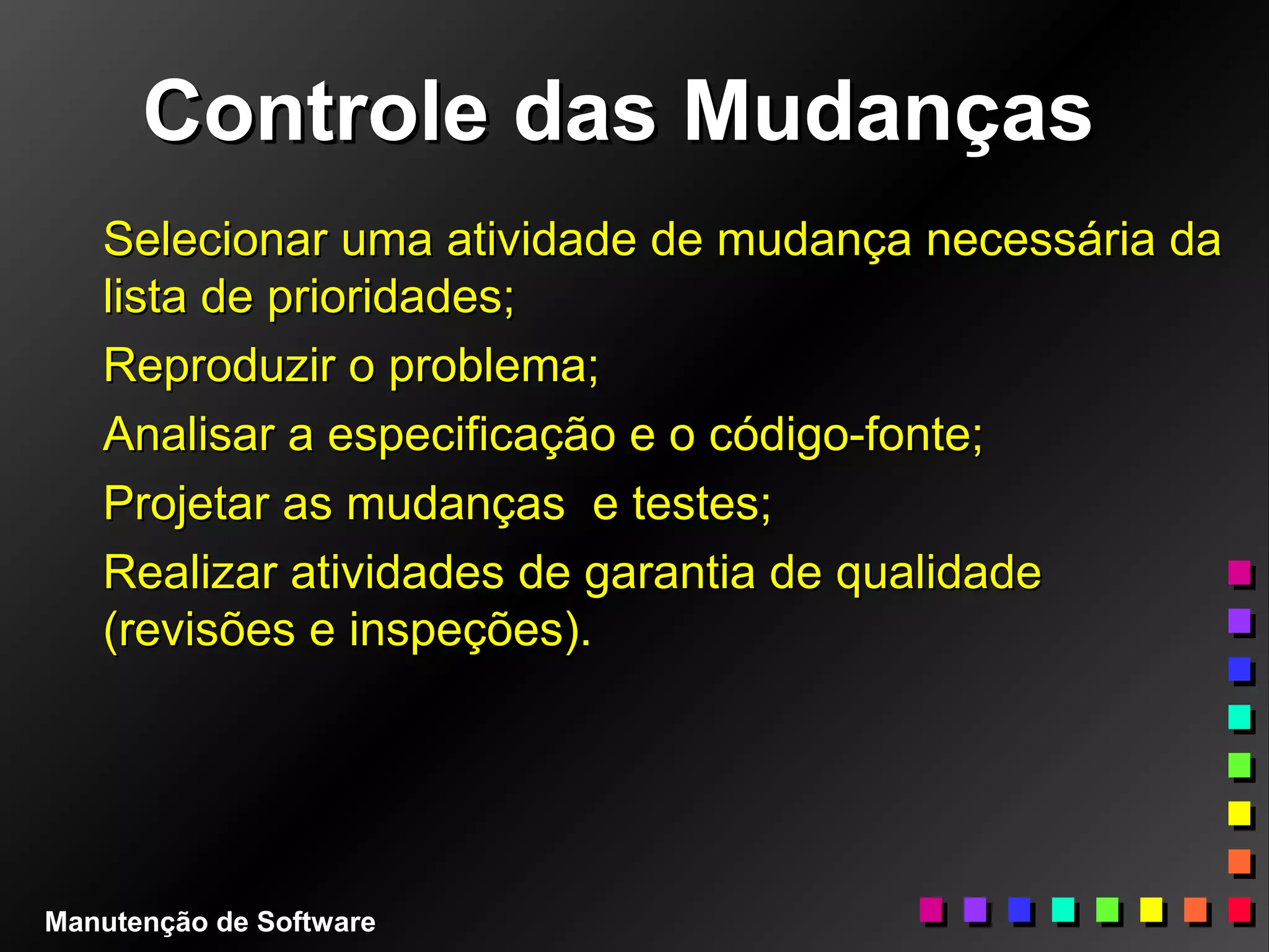 Controle das MudançasControle das Mudanças
Selecionar uma atividade de mudança necessária daSelecionar uma atividade de mudança necessária da
lista de prioridades;lista de prioridades;
Reproduzir o problema;Reproduzir o problema;
Analisar a especificação e o código-fonte;Analisar a especificação e o código-fonte;
Projetar as mudanças e testes;Projetar as mudanças e testes;
Realizar atividades de garantia de qualidadeRealizar atividades de garantia de qualidade
(revisões e inspeções).(revisões e inspeções).
Manutenção de Software
 