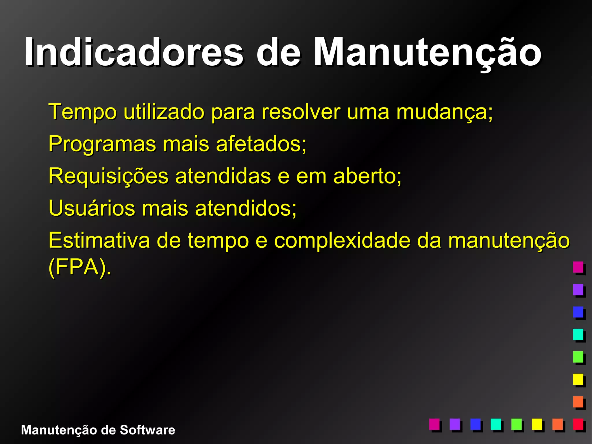 Indicadores de ManutençãoIndicadores de Manutenção
Tempo utilizado para resolver uma mudança;Tempo utilizado para resolver uma mudança;
Programas mais afetados;Programas mais afetados;
Requisições atendidas e em aberto;Requisições atendidas e em aberto;
Usuários mais atendidos;Usuários mais atendidos;
Estimativa de tempo e complexidade da manutençãoEstimativa de tempo e complexidade da manutenção
(FPA).(FPA).
Manutenção de Software
 
